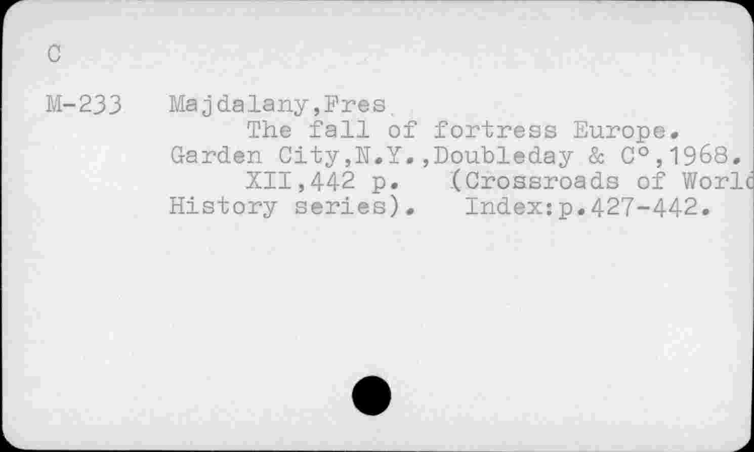 ﻿M-233 Ma jdalany ,Fres.
The fall of fortress Europe» Garden City,N.Y.,Doubleday & C°,1968.
XII,442 p. (Crossroads of Worlc History series). Index:p.427-442.